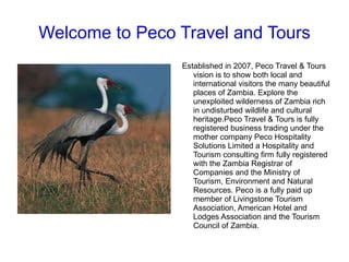 Welcome to Peco Travel and Tours Established in 2007, Peco Travel & Tours vision is to show both local and international visitors the many beautiful places of Zambia. Explore the unexploited wilderness of Zambia rich in undisturbed wildlife and cultural heritage.Peco Travel & Tours is fully registered business trading under the mother company Peco Hospitality Solutions Limited a Hospitality and Tourism consulting firm fully registered with the Zambia Registrar of Companies and the Ministry of Tourism, Environment and Natural Resources. Peco is a fully paid up member of Livingstone Tourism Association, American Hotel and Lodges Association and the Tourism Council of Zambia.  