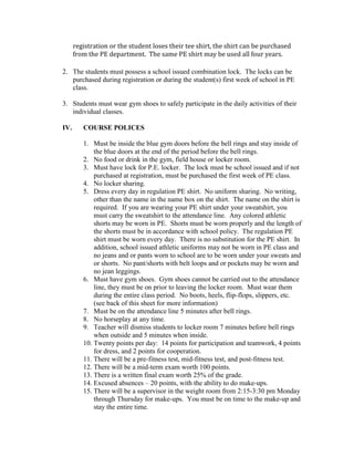registration or the student loses their tee shirt, the shirt can be purchased
from the PE department. The same PE shirt may be used all four years.
2. The students must possess a school issued combination lock. The locks can be
purchased during registration or during the student(s) first week of school in PE
class.
3. Students must wear gym shoes to safely participate in the daily activities of their
individual classes.
IV. COURSE POLICES
1. Must be inside the blue gym doors before the bell rings and stay inside of
the blue doors at the end of the period before the bell rings.
2. No food or drink in the gym, field house or locker room.
3. Must have lock for P.E. locker. The lock must be school issued and if not
purchased at registration, must be purchased the first week of PE class.
4. No locker sharing.
5. Dress every day in regulation PE shirt. No uniform sharing. No writing,
other than the name in the name box on the shirt. The name on the shirt is
required. If you are wearing your PE shirt under your sweatshirt, you
must carry the sweatshirt to the attendance line. Any colored athletic
shorts may be worn in PE. Shorts must be worn properly and the length of
the shorts must be in accordance with school policy. The regulation PE
shirt must be worn every day. There is no substitution for the PE shirt. In
addition, school issued athletic uniforms may not be worn in PE class and
no jeans and or pants worn to school are to be worn under your sweats and
or shorts. No pant/shorts with belt loops and or pockets may be worn and
no jean leggings.
6. Must have gym shoes. Gym shoes cannot be carried out to the attendance
line, they must be on prior to leaving the locker room. Must wear them
during the entire class period. No boots, heels, flip-flops, slippers, etc.
(see back of this sheet for more information)
7. Must be on the attendance line 5 minutes after bell rings.
8. No horseplay at any time.
9. Teacher will dismiss students to locker room 7 minutes before bell rings
when outside and 5 minutes when inside.
10. Twenty points per day: 14 points for participation and teamwork, 4 points
for dress, and 2 points for cooperation.
11. There will be a pre-fitness test, mid-fitness test, and post-fitness test.
12. There will be a mid-term exam worth 100 points.
13. There is a written final exam worth 25% of the grade.
14. Excused absences – 20 points, with the ability to do make-ups.
15. There will be a supervisor in the weight room from 2:15-3:30 pm Monday
through Thursday for make-ups. You must be on time to the make-up and
stay the entire time.
 