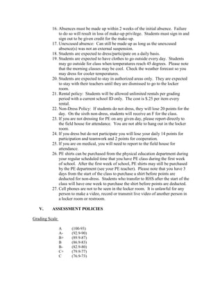 16. Absences must be made up within 2 weeks of the initial absence. Failure
to do so will result in loss of make-up privilege. Students must sign in and
sign out to be given credit for the make-up.
17. Unexcused absence: Can still be made up as long as the unexcused
absence(s) was not an external suspension.
18. Students are expected to dress/participate on a daily basis.
19. Students are expected to have clothes to go outside every day. Students
may go outside for class when temperatures reach 45 degrees. Please note
that the morning classes may be cool. Check the weather forecast so you
may dress for cooler temperatures.
20. Students are expected to stay in authorized areas only. They are expected
to stay with their teachers until they are dismissed to go to the locker
room.
21. Rental policy: Students will be allowed unlimited rentals per grading
period with a current school ID only. The cost is $.25 per item every
rental.
22. Non-Dress Policy: If students do not dress, they will lose 20 points for the
day. On the sixth non-dress, students will receive an F for the class.
23. If you are not dressing for PE on any given day, please report directly to
the field house for attendance. You are not able to hang out in the locker
room.
24. If you dress but do not participate you will lose your daily 14 points for
participation and teamwork and 2 points for cooperation.
25. If you are on medical, you will need to report to the field house for
attendance.
26. PE shirts can be purchased from the physical education department during
your regular scheduled time that you have PE class during the first week
of school. After the first week of school, PE shirts may still be purchased
by the PE department (see your PE teacher). Please note that you have 3
days from the start of the class to purchase a shirt before points are
deducted for non-dress. Students who transfer to RHS after the start of the
class will have one week to purchase the shirt before points are deducted.
27. Cell phones are not to be seen in the locker room. It is unlawful for any
person to make a video, record or transmit live video of another person in
a locker room or restroom.
V. ASSESSMENT POLICIES
Grading Scale
A (100-93)
A- (92.9-90)
B+ (89.9-87)
B (86.9-83)
B- (82.9-80)
C+ (79.9-77)
C (76.9-73)
 