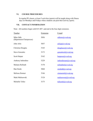 VI. COURSE PROCEDURES
In regular PE classes, at least 5 activities (sports) will be taught along with fitness
days on Mondays and Fridays where students can pick their activity (sport).
VII. CONTACT INFORMATION
Note: All numbers begin with 815-407- and end in the four-digit extension.
Teacher Extension E-mail
Mike Odle 5056 odlems@vvsd.org
(Department Chairperson)
John Arlis 5057 arlisjp@vvsd.org
Christina Douglas 5165 douglasce@vvsd.org
Steve Gonzalez 5173 gonzalezsl@vvsd.org
Scott Harper 5162 harpersa@vvsd.org
Anthony Imbordino 5229 imbordinoam@vvsd.org
Melanie Rellstab 5170 rellstabml@vvsd.org
Dan Simik 5060 simikdd@vvsd.org
Melissa Zimmer 5166 zimmerml@vvsd.org
Mark Malinowski 5124 malinowsmj@vvsd.org
Michelle Tellez 5175 tellezmk@vvsd.org
 