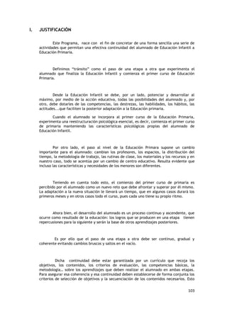 103
I. JUSTIFICACIÓN
Este Programa, nace con el fin de concretar de una forma sencilla una serie de
actividades que permitan una efectiva continuidad del alumnado de Educación Infantil a
Educación Primaria.
Definimos “tránsito” como el paso de una etapa a otra que experimenta el
alumnado que finaliza la Educación Infantil y comienza el primer curso de Educación
Primaria.
Desde la Educación Infantil se debe, por un lado, potenciar y desarrollar al
máximo, por medio de la acción educativa, todas las posibilidades del alumnado y, por
otro, debe dotarles de las competencias, las destrezas, las habilidades, los hábitos, las
actitudes...que faciliten la posterior adaptación a la Educación primaria.
Cuando el alumnado se incorpora al primer curso de la Educación Primaria,
experimenta una reestructuración psicológica esencial, es decir, comienza el primer curso
de primaria manteniendo las características psicológicas propias del alumnado de
Educación Infantil.
Por otro lado, el paso al nivel de la Educación Primara supone un cambio
importante para el alumnado: cambian los profesores, los espacios, la distribución del
tiempo, la metodología de trabajo, las rutinas de clase, los materiales y los recursos y en
nuestro caso, todo se acentúa por un cambio de centro educativo. Resulta evidente que
incluso las características y necesidades de los menores son diferentes.
Teniendo en cuenta todo esto, el comienzo del primer curso de primaria es
percibido por el alumnado como un nuevo reto que debe afrontar y superar por él mismo.
La adaptación a la nueva situación le llevará un tiempo, que en algunos casos durará los
primeros meses y en otros casos todo el curso, pues cada uno tiene su propio ritmo.
Ahora bien, el desarrollo del alumnado es un proceso continuo y ascendente, que
ocurre como resultado de la educación: los logros que se producen en una etapa tienen
repercusiones para la siguiente y serán la base de otros aprendizajes posteriores.
Es por ello que el paso de una etapa a otra debe ser continuo, gradual y
coherente evitando cambios bruscos y saltos en el vacío.
Dicha continuidad debe estar garantizada por un currículo que recoja los
objetivos, los contenidos, los criterios de evaluación, las competencias básicas, la
metodología… sobre los aprendizajes que deben realizar el alumnado en ambas etapas.
Para asegurar esa coherencia y esa continuidad deben establecerse de forma conjunta los
criterios de selección de objetivos y la secuenciación de los contenidos necesarios. Esto
 