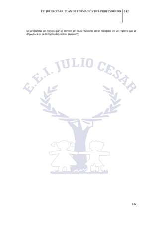 EEI JULIO CÉSAR. PLAN DE FORMACIÓN DEL PROFESORADO 142
142
las propuestas de mejora que se deriven de estas reuniones serán recogidos en un registro que se
depositará en la dirección del centro. (Anexo VI)
 