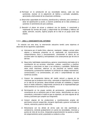 17
d) Participar en la satisfacción de sus necesidades básicas, cada vez más
autónomas. Avanzar en la adquisición de hábitos y actitudes saludables,
apreciando y disfrutando de las situaciones cotidianas.
e) Desarrollar capacidades de iniciativa, planificación y reflexión, para contribuir a
dotar de significación su acción, a resolver problemas de la vida cotidiana y a
aumentar el sentimiento de auto confianza.
f) Descubrir el placer de actuar y colaborar con los iguales, ir conociendo y
respetando las normas del grupo, y adquiriendo las actividades y hábitos (de
ayuda, atención, escucha, espera) propios de la vida en un grupo social más
amplio.
4.2.2.- ÁREA 2. CONOCIMIENTO DEL ENTORNO:
En relación con esta área, la intervención educativa tendrá como objetivos el
desarrollo de las siguientes capacidades:
a) Interesarse por el medio físico, observar, manipular, indagar y actuar sobre
objetos y elementos presentes en él, explorando sus características,
comportamiento físico y funcionamiento, constatando el efecto de sus
acciones sobre los objetos y anticipándose a las consecuencias que de ella se
derivan.
b) Desarrollar habilidades matemáticas y generar conocimientos derivados de la
coordinación de sus acciones: relacionar, ordenar, cuantificar y clasificar
elementos y colecciones en base a sus atributos y cualidades. Reflexionar
sobre estas relaciones, observar su uso funcional en nuestro medio,
verbalizarlas y presentarlas mediante la utilización de códigos matemáticos,
convencionales o no convencionales, así como ir comprendiendo los usos
numéricos sociales.
c) Conocer los componentes básicos del medio natural y algunas de las
relaciones que se producen entre ellos, valorando su importancia e influencia
en la vida de las personas, desarrollando actitudes de ciudadano y respeto
hacia el medio ambiente y adquiriendo conciencia de la responsabilidad que
todos tenemos en su conservación y mejora.
d) Participación en los grupos sociales de pertenencia, comprendiendo la
conveniencia de su existencia para el bien común, identificando sus usos y
costumbres y valorando el modo en que se organizan, así como algunas de las
tareas y funciones que cumplen sus integrantes.
e) Conocer algunas de las producciones y manifestaciones propias del
patrimonio cultural compartido, otorgarle significado y generar actitudes de
interés, valoración y aprecio hacia ellas.
f) Relacionarse con los demás de forma cada vez más equilibrada y
satisfactoria, teniendo gradualmente en cuenta las necesidades, intereses y
puntos de vista de los otros, integrando progresivamente las pautas y modos
de comportamiento social y ajustando su conducta a ellos
 