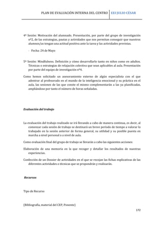 PLAN DE EVALUACIÓN INTERNA DEL CENTRO EEI JULIO CÉSAR
172
4ª Sesión: Motivación del alumnado. Presentación, por parte del grupo de investigación
nº2, de las estrategias, pautas y actividades que nos permitan conseguir que nuestros
alumnos/as tengan una actitud positiva ante la tarea y las actividades previstas.
 Fecha: 24 de Mayo
5ª Sesión: Mindfulness. Definición y cómo desarrollarlo tanto en niños como en adultos.
Técnicas o estrategias de relajación colectiva que sean aplicables al aula. Presentación
por parte del equipo de investigación nº4.
Como hemos solicitado un asesoramiento externo de algún especialista con el que
adentrar al profesorado en el mundo de la inteligencia emocional y su práctica en el
aula, las sesiones de las que conste el mismo complementarán a las ya planificadas,
ampliándose por tanto el número de horas señaladas.
Evaluación del trabajo
La evaluación del trabajo realizado se irá llevando a cabo de manera continua, es decir, al
comenzar cada sesión de trabajo se destinará un breve período de tiempo a valorar lo
trabajado en la sesión anterior de forma general, su utilidad y su posible puesta en
marcha a nivel personal o a nivel de aula.
Como evaluación final del grupo de trabajo se llevarán a cabo las siguientes acciones:
Elaboración de una memoria en la que recoger y detallar los resultados de nuestras
experiencias.
Confección de un Dossier de actividades en el que se recojan las fichas explicativas de las
diferentes actividades o técnicas que se propondrán y realizarán.
Recursos
Tipo de Recurso
(Bibliografía, material del CEP, Ponente)
 