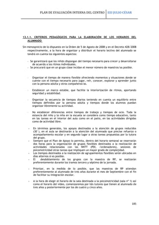 PLAN DE EVALUACIÓN INTERNA DEL CENTRO EEI JULIO CÉSAR
185
13.1.1. CRITERIOS PEDAGÓGICOS PARA LA ELABORACIÓN DE LOS HORARIOS DEL
ALUMNADO
Sin menosprecio de lo dispuesto en la Orden de 5 de Agosto de 2008 y en el Decreto 428/2008
respectivamente, a la hora de organizar y distribuir el horario lectivo del alumnado se
tendrá en cuenta los siguientes aspectos:
- Se garantizará que los niñ@s dispongan del tiempo necesario para crecer y desarrollarse
de acuerdo a los ritmos individuales.
- Se procurará que en un grupo clase incidan el menor número de maestros/as posible.
 Organizar el tiempo de manera flexible ofreciendo momentos y situaciones donde se
cuente con el tiempo necesario para jugar, reír, conocer, explorar y aprender junto
con la persona adulta y otros compañeros/as.
 Establecer un marco estable, que facilite la interiorización de ritmos, aportando
seguridad y estabilidad.
 Organizar la secuencia de tiempos diarios teniendo en cuenta un equilibrio entre
tiempos definidos por la persona adulta y tiempos donde los alumnos puedan
organizar libremente su actividad.
 No establecer diferencias entre tiempos de trabajo y tiempos de ocio. Toda la
estancia del niño y la niña en la escuela se considera como tiempo educativo, tanto
en las tareas en el interior del aula como en el patio, en las actividades dirigidas
como de actividad libre.
- En términos generales, los apoyos destinados a la atención de grupos reducidos
(30´), en el aula se destinarán a la atención del alumnado que precise refuerzo o
acompañamiento escolar y en segundo lugar a otras tareas propuestas por la tutora
del grupo.
- Siempre que el Plan de Apoyo lo permita, dentro del horario semanal se reservarán
dos horas para la organización de grupos flexibles destinados a la realización de
actividades relacionadas con las NNTT (PDI, /ordenadores), sesiones de
psicomotricidad otras tareas que impliquen un mayor grado de complejidad.
- Los tiempos destinados a la realización de agrupamientos flexibles serán ubicadas en
días alternos si es posible.
- El desdoblamiento de los grupos con la maestra de RP, se realizarán
preferentemente durante los tramos tercero y séptimo de la jornada.
- Priorizar, en la medida de lo posible, que las maestras de RP atiendan
preferentemente al alumnado de tres años durante el mes de Septiembre con el fin
de facilitar su integración escolar.
- A la hora de elegir el horario de la sala destinada a la psicomotricidad (sala nº 1) así
como el horario del video, comenzaremos por l@s tutores que tienen al alumnado de
tres años y posteriormente por los de cuatro y cinco años.
 