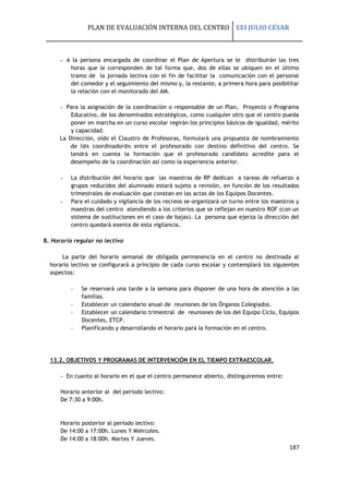 PLAN DE EVALUACIÓN INTERNA DEL CENTRO EEI JULIO CÉSAR
187
- A la persona encargada de coordinar el Plan de Apertura se le distribuirán las tres
horas que le corresponden de tal forma que, dos de ellas se ubiquen en el último
tramo de la jornada lectiva con el fin de facilitar la comunicación con el personal
del comedor y el seguimiento del mismo y, la restante, a primera hora para posibilitar
la relación con el monitorado del AM.
- Para la asignación de la coordinación o responsable de un Plan, Proyecto o Programa
Educativo, de los denominados estratégicos, como cualquier otro que el centro pueda
poner en marcha en un curso escolar regirán los principios básicos de igualdad, mérito
y capacidad.
La Dirección, oído el Claustro de Profesoras, formulará una propuesta de nombramiento
de l@s coordinador@s entre el profesorado con destino definitivo del centro. Se
tendrá en cuenta la formación que el profesorado candidato acredite para el
desempeño de la coordinación así como la experiencia anterior.
- La distribución del horario que las maestras de RP dedican a tareas de refuerzo a
grupos reducidos del alumnado estará sujeto a revisión, en función de los resultados
trimestrales de evaluación que constan en las actas de los Equipos Docentes.
- Para el cuidado y vigilancia de los recreos se organizará un turno entre los maestros y
maestras del centro atendiendo a los criterios que se reflejan en nuestro ROF (con un
sistema de sustituciones en el caso de bajas). La persona que ejerza la dirección del
centro quedará exenta de esta vigilancia.
B. Horario regular no lectivo
La parte del horario semanal de obligada permanencia en el centro no destinada al
horario lectivo se configurará a principio de cada curso escolar y contemplará los siguientes
aspectos:
- Se reservará una tarde a la semana para disponer de una hora de atención a las
familias.
- Establecer un calendario anual de reuniones de los Órganos Colegiados.
- Establecer un calendario trimestral de reuniones de los del Equipo Ciclo, Equipos
Docentes, ETCP.
- Planificando y desarrollando el horario para la formación en el centro.
13.2. OBJETIVOS Y PROGRAMAS DE INTERVENCIÓN EN EL TIEMPO EXTRAESCOLAR.
- En cuanto al horario en el que el centro permanece abierto, distinguiremos entre:
Horario anterior al del periodo lectivo:
De 7:30 a 9:00h.
Horario posterior al periodo lectivo:
De 14:00 a 17:00h. Lunes Y Miércoles.
De 14:00 a 18:00h. Martes Y Jueves.
 