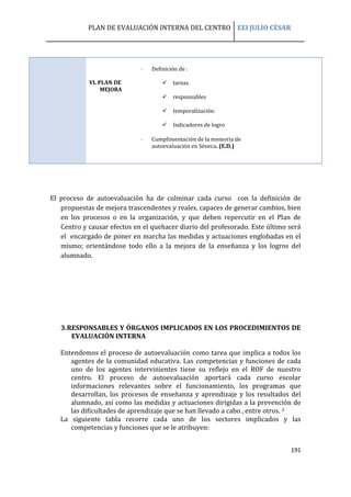 PLAN DE EVALUACIÓN INTERNA DEL CENTRO EEI JULIO CÉSAR
191
VI. PLAN DE
MEJORA
 Definición de :
 tareas.
 responsables
 temporalización.
 Indicadores de logro
 Cumplimentación de la memoria de
autoevaluación en Séneca. (E.D.)
El proceso de autoevaluación ha de culminar cada curso con la definición de
propuestas de mejora trascendentes y reales, capaces de generar cambios, bien
en los procesos o en la organización, y que deben repercutir en el Plan de
Centro y causar efectos en el quehacer diario del profesorado. Este último será
el encargado de poner en marcha las medidas y actuaciones englobadas en el
mismo; orientándose todo ello a la mejora de la enseñanza y los logros del
alumnado.
3.RESPONSABLES Y ÓRGANOS IMPLICADOS EN LOS PROCEDIMIENTOS DE
EVALUACIÓN INTERNA
Entendemos el proceso de autoevaluación como tarea que implica a todos los
agentes de la comunidad educativa. Las competencias y funciones de cada
uno de los agentes intervinientes tiene su reflejo en el ROF de nuestro
centro. El proceso de autoevaluación aportará cada curso escolar
informaciones relevantes sobre el funcionamiento, los programas que
desarrollan, los procesos de enseñanza y aprendizaje y los resultados del
alumnado, así como las medidas y actuaciones dirigidas a la prevención de
las dificultades de aprendizaje que se han llevado a cabo , entre otros. 2
La siguiente tabla recorre cada uno de los sectores implicados y las
competencias y funciones que se le atribuyen:
 