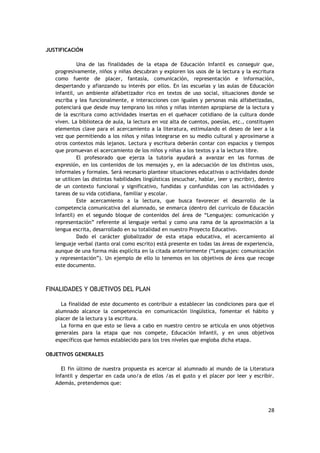 28
JUSTIFICACIÓN
Una de las finalidades de la etapa de Educación Infantil es conseguir que,
progresivamente, niños y niñas descubran y exploren los usos de la lectura y la escritura
como fuente de placer, fantasía, comunicación, representación e información,
despertando y afianzando su interés por ellos. En las escuelas y las aulas de Educación
infantil, un ambiente alfabetizador rico en textos de uso social, situaciones donde se
escriba y lea funcionalmente, e interacciones con iguales y personas más alfabetizadas,
potenciará que desde muy temprano los niños y niñas intenten apropiarse de la lectura y
de la escritura como actividades insertas en el quehacer cotidiano de la cultura donde
viven. La biblioteca de aula, la lectura en voz alta de cuentos, poesías, etc., constituyen
elementos clave para el acercamiento a la literatura, estimulando el deseo de leer a la
vez que permitiendo a los niños y niñas integrarse en su medio cultural y aproximarse a
otros contextos más lejanos. Lectura y escritura deberán contar con espacios y tiempos
que promuevan el acercamiento de los niños y niñas a los textos y a la lectura libre.
El profesorado que ejerza la tutoría ayudará a avanzar en las formas de
expresión, en los contenidos de los mensajes y, en la adecuación de los distintos usos,
informales y formales. Será necesario plantear situaciones educativas o actividades donde
se utilicen las distintas habilidades lingüísticas (escuchar, hablar, leer y escribir), dentro
de un contexto funcional y significativo, fundidas y confundidas con las actividades y
tareas de su vida cotidiana, familiar y escolar.
Este acercamiento a la lectura, que busca favorecer el desarrollo de la
competencia comunicativa del alumnado, se enmarca (dentro del currículo de Educación
Infantil) en el segundo bloque de contenidos del área de “Lenguajes: comunicación y
representación” referente al lenguaje verbal y como una rama de la aproximación a la
lengua escrita, desarrollado en su totalidad en nuestro Proyecto Educativo.
Dado el carácter globalizador de esta etapa educativa, el acercamiento al
lenguaje verbal (tanto oral como escrito) está presente en todas las áreas de experiencia,
aunque de una forma más explícita en la citada anteriormente (“Lenguajes: comunicación
y representación”). Un ejemplo de ello lo tenemos en los objetivos de área que recoge
este documento.
FINALIDADES Y OBJETIVOS DEL PLAN
La finalidad de este documento es contribuir a establecer las condiciones para que el
alumnado alcance la competencia en comunicación lingüística, fomentar el hábito y
placer de la lectura y la escritura.
La forma en que esto se lleva a cabo en nuestro centro se articula en unos objetivos
generales para la etapa que nos compete, Educación Infantil, y en unos objetivos
específicos que hemos establecido para los tres niveles que engloba dicha etapa.
OBJETIVOS GENERALES
El fin último de nuestra propuesta es acercar al alumnado al mundo de la Literatura
Infantil y despertar en cada uno/a de ellos /as el gusto y el placer por leer y escribir.
Además, pretendemos que:
 