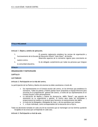 E.E.I. JULIO CÉSAR. PLAN DE CENTRO.
280
TÍTULO PRELIMINAR
Artículo 1. Objeto y ámbito de aplicación.
1. El presente reglamento establece las normas de organización y
funcionamiento de la Escuela de Educación Infantil “Julio César”, de Sevilla.
2. Desarrolla aspectos de la normativa vigente para concretarla en
nuestro centro.
3. Es de obligado cumplimiento por todas las personas que integran
la comunidad educativa.
TÍTULO I
ORGANIZACIÓN Y PARTICIPACIÓN
CAPÍTULO I
LAS FAMILIAS
Artículo 2. Participación en la vida del centro.
La participación de los Padres y Madres de alumnos/as debe canalizarse a través de:
 Sus representantes en el Consejo escolar del centro, en los términos que establezca la
normativa. Todos los padres y madres podrán hacer propuestas al Equipo Directivo para
incluirlas en la programación general del Centro, a través de sus representantes en el
Consejo Escolar o bien personalmente.
 La Asociación de Madres y Padres de Alumnos/as, AMPA “Roma”, que gozarán de
autonomía en su organización y gestión. El Centro dará todas las facilidades y
proporcionará los medios a su alcance para favorecer el mantenimiento del AMPA.
 A través de los Delegados y Delegadas de clase, y de las asambleas que realizan.
 Y, a título individual, como corresponsables de la educación de su hijo/a.
Todas las decisiones tomadas en cada una de las reuniones que se mantengan con las familias quedarán
recogidas en las actas que corresponda en cada caso.
Artículo 3. Participación a nivel de aula.
 