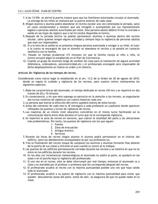 E.E.I. JULIO CÉSAR. PLAN DE CENTRO.
297
7.A las 13:55h. se abrirá la puerta trasera para que los familiares autorizados recojan al alumnado.
La entrega de los niñ@s se realizará por la puerta exterior de cada clase.
8. Ningún alumno o alumna podrá abandonar el recinto escolar una vez comenzada la jornada, salvo
en casos excepcionales y siempre que sea recogido o acompañado por sus representantes
legales o personas adultas autorizadas por éstas. Esta persona adulta deberá firmar la entrada o
salida en las hojas de registro que a tal fin tendrá disponible el Centro.
9.Después de la jornada lectiva no podrán permanecer alumnos o alumnas dentro del recinto
escolar, salvo quienes tengan alguna actividad y siempre bajo la vigilancia de personas adultas
que sean sus responsables
10. Si a la hora de la salida no se presenta ninguna persona autorizada a recoger a un niñ@, el tutor
o la tutora se encargará de que el alumn@ no abandone el recinto y se pondrá en contacto
telefónico con la familia.
11. Pasado un tiempo prudencial (15 minutos) sin que la familia recoja al niño o niña, el
Centro actuará según lo establecido en el Plan de Convivencia.
12. Cuando un grupo de alumn@s tenga de cambiar de clase para la realización de alguna actividad
(biblioteca, ordenadores, psicomotricidad.etc.) el profesorado encargado será responsable de
dicho desplazamiento se realice en orden y en silencio.
Artículo 36: Vigilancia de los tiempos de recreo.
Considerando como marco legal lo establecido en el art. 13.2 de la Orden de 20 de agosto de 2010,
donde se regula el cuidado y vigilancia de los recreos, para nuestro centro matizaremos los
siguientes aspectos:
1.Dada las características del alumnado, el tiempo dedicado al recreo (30 min.) se repartirá en dos
tramos de 20 y 10 minutos.
2.En consecuencia, y sin que esto suponga un perjuicio en la atención a los recreos, se organizarán
dos turnos rotativos de vigilancia con cuatro maestras cada uno.
3.La persona que ejerza la dirección del centro quedará exenta de estos turnos.
4.Antes del comienzo de cada mes la JE entregará a cada profesor@ un cuadrante donde aparecen
reflejados los puestos y turnos de vigilancia de recreo.
5.Las maestras de un mismo nivel educativo coincidirán en el mismo turno facilitando así la
comunicación diaria entre ellas durante el turno que no le corresponda vigilancia.
6. Se repartirá la zona de recreo en sectores, que cubran la totalidad del patio y las ubicaciones
más problemáticas. Por tanto, los puestos de vigilancia son los que siguen:
1. Fuente
2. Zona de evacuación
3. Antiguo Arenero
4. Servicios
7.Durante las horas de recreo ningún alumno ni alumna podrá permanecer en el interior del
edificio, salvo los debidamente acompañados/as por sus profesores/as.
8.Tras la finalización del recreo (toque de campana) los alumnos y alumnas formarán filas delante
de la puerta de sus clases y entrarán al aula cuando su tutora se lo indique.
9.Las puertas de los edificios permanecerán cerradas durante los recreos y se insistirá en que no se
entre en los edificios durante los recreos.
10. En los días con inclemencias meteorológicas el alumnado no saldrá al patio, se quedará en las
aulas o en el porche bajo la vigilancia del profesorado.
11. Si una vez en el recreo, éste se debe interrumpir por mal tiempo; entonces el alumnado va a
clase y es atendido por el profesor o profesora que les corresponda después del recreo.
12. El profesorado acudirá al recreo con la máxima puntualidad posible una vez que haya salido
todo el alumnado.
13. El profesorado acudirá a su puesto de vigilancia con la máxima puntualidad para evitar que
queden descubiertas zonas del patio. Antes de salir, se asegurará de que no quede nadie en la
clase.
 