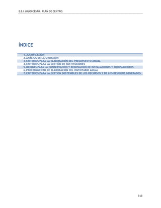 E.E.I. JULIO CÉSAR. PLAN DE CENTRO.
313
ÍNDICE
1.JUSTIFICACIÓN
2.ANÁLISIS DE LA SITUACIÓN
3.CRITERIOS PARA LA ELABORACIÓN DEL PRESUPUESTO ANUAL
4.CRITERIOS PARA LA GESTIÓN DE SUSTITUCIONES
5.MEDIDAS PARA LA CONSERVACIÓN Y RENOVACIÓN DE INSTALACIONES Y EQUIPAMIENTOS
6.PROCEDIMIENTO DE ELABORACIÓN DEL INVENTARIO ANUAL
7.CRITERIOS PARA LA GESTIÓN SOSTENIBLES DE LOS RECURSOS Y DE LOS RESIDUOS GENERADOS
 