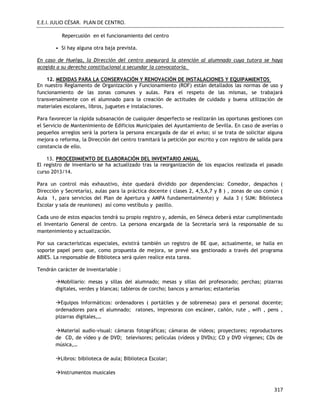 E.E.I. JULIO CÉSAR. PLAN DE CENTRO.
317
Repercusión en el funcionamiento del centro
• Si hay alguna otra baja prevista.
En caso de Huelga, la Dirección del centro asegurará la atención al alumnado cuya tutora se haya
acogido a su derecho constitucional a secundar la convocatoria.
12. MEDIDAS PARA LA CONSERVACIÓN Y RENOVACIÓN DE INSTALACIONES Y EQUIPAMIENTOS
En nuestro Reglamento de Organización y Funcionamiento (ROF) están detallados las normas de uso y
funcionamiento de las zonas comunes y aulas. Para el respeto de las mismas, se trabajará
transversalmente con el alumnado para la creación de actitudes de cuidado y buena utilización de
materiales escolares, libros, juguetes e instalaciones.
Para favorecer la rápida subsanación de cualquier desperfecto se realizarán las oportunas gestiones con
el Servicio de Mantenimiento de Edificios Municipales del Ayuntamiento de Sevilla. En caso de averías o
pequeños arreglos será la portera la persona encargada de dar el aviso; si se trata de solicitar alguna
mejora o reforma, la Dirección del centro tramitará la petición por escrito y con registro de salida para
constancia de ello.
13. PROCEDIMIENTO DE ELABORACIÓN DEL INVENTARIO ANUAL
El registro de inventario se ha actualizado tras la reorganización de los espacios realizada el pasado
curso 2013/14.
Para un control más exhaustivo, éste quedará dividido por dependencias: Comedor, despachos (
Dirección y Secretaría), aulas para la práctica docente ( clases 2, 4,5,6,7 y 8 ) , zonas de uso común (
Aula 1, para servicios del Plan de Apertura y AMPA fundamentalmente) y Aula 3 ( SUM: Biblioteca
Escolar y sala de reuniones) así como vestíbulo y pasillo.
Cada uno de estos espacios tendrá su propio registro y, además, en Séneca deberá estar cumplimentado
el Inventario General de centro. La persona encargada de la Secretaría será la responsable de su
mantenimiento y actualización.
Por sus características especiales, existirá también un registro de BE que, actualmente, se halla en
soporte papel pero que, como propuesta de mejora, se prevé sea gestionado a través del programa
ABIES. La responsable de Biblioteca será quien realice esta tarea.
Tendrán carácter de inventariable :
Mobiliario: mesas y sillas del alumnado; mesas y sillas del profesorado; perchas; pizarras
digitales, verdes y blancas; tableros de corcho; bancos y armarios; estanterías
Equipos Informáticos: ordenadores ( portátiles y de sobremesa) para el personal docente;
ordenadores para el alumnado; ratones, impresoras con escáner, cañón, rute , wifi , pens ,
pizarras digitales,…
Material audio-visual: cámaras fotográficas; cámaras de videos; proyectores; reproductores
de CD, de vídeo y de DVD; televisores; películas (vídeos y DVDs); CD y DVD vírgenes; CDs de
música,…
Libros: biblioteca de aula; Biblioteca Escolar;
Instrumentos musicales
 