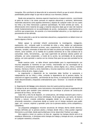 36
tranquilas. Ello contribuirá al desarrollo de la autonomía infantil ya que al existir diferentes
posibilidades podrán elegir la que más se adecua a sus intereses y deseos.
Desde esta perspectiva, daremos especial importancia al espacio exterior, convirtiendo
el patio de recreo o las zonas comunes en espacios educativos y asimismo, definiremos
materiales educativos como aquellos elementos y objetos de cualquier orden con los cuales
los niños y las niñas interactúan y generan aprendizajes. No tiene sentido por tanto, la
diferenciación entre material de juego y material educativo dado que el valor del material
reside fundamentalmente en las posibilidades de acción, manipulación, experimentación y
conflicto que proporcione, de acuerdo a la intencionalidad educativa y a los objetivos que
previamente se han definido.
Para la selección y uso de los materiales educativos y equipamiento se deberá tener en
cuenta algunos criterios.
Deben apoyar la actividad infantil promoviendo la investigación, indagación,
exploración, etc., evitando suplir la actividad de niños y niñas, deben ser polivalentes
permitiendo realizar diferentes acciones, usos y experiencias, en función de los diferentes
intereses, variados, orientados al desarrollo de todos los planos que integran la personalidad
infantil, serán también, en la medida de lo posible elementos de la vida cotidiana de la
comunidad, útiles, herramientas…, que bajo supervisión de personas adultas podrán ser
utilizados, así como comprender, a través de la acción, las actividades de las personas
adultas, así como aprender a usarlos con los mismos fines para los que esta sociedad los ha
creado.
Desde nuestras aulas se debe ofrecer oportunidades para la experimentación con
recursos adaptados al momento en que vivimos, relacionados con las tecnologías de la
información y comunicación (ordenador, periféricos, cámara digital, etc.), libros y material
impreso, literatura infantil y otros materiales y recursos expresivos como pinturas, arcilla,
láminas y libros de arte, mapas y lupas.
La organización y disposición de los materiales debe facilitar la autonomía e
independencia de los niños y niñas, evitando la dependencia de la persona adulta. Se
colocarán en lugares accesibles, permitiendo de esa forma, la realización de actividades de
modo descentralizado y dispuestos ordenadamente para favorecer la creación de hábitos
de orden.
6. Organización del tiempo como elemento clave de nuestra práctica educativa.
El tiempo ha de ser entendido, como instrumento o herramienta útil para la organización de
la vida escolar pero también como elemento que contribuye al proceso de construcción
personal de los niños y de las niñas.
Cada niño y niña ha de disponer, en consecuencia, del tiempo necesario para crecer y
desarrollarse de acuerdo a sus ritmos individuales. Ha de organizarse, por tanto, de manera
flexible y natural, creando ambientes sosegados donde no se atosigue al alumno y
ofreciendo momentos y situaciones donde se cuente con el tiempo necesario para poder
jugar, reír, conocer, explorar y aprender junto con la persona adulta y otros compañeros y
compañeras.
Las propuestas pedagógicas incluirán secuencias de tiempos diarios donde alternan,
tiempos definidos por la persona adulta y tiempos donde niños y niñas puedan organizar
libremente su actividad, dando oportunidad para iniciar-desarrollar-finalizar sus juegos.
Otro aspecto a tener en cuenta a la hora de organizar los tiempos diarios será el no
establecer diferencias, ni divisiones entre tiempos de trabajo y tiempos de ocio, se aprende
en cualquier momento y situación.
 
