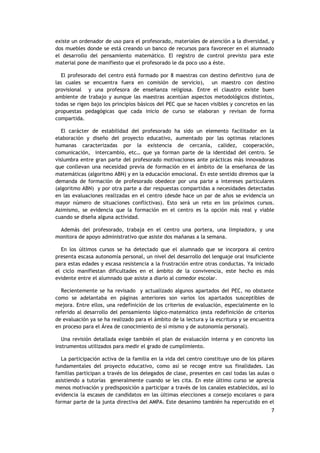 7
existe un ordenador de uso para el profesorado, materiales de atención a la diversidad, y
dos muebles donde se está creando un banco de recursos para favorecer en el alumnado
el desarrollo del pensamiento matemático. El registro de control previsto para este
material pone de manifiesto que el profesorado le da poco uso a éste.
El profesorado del centro está formado por 8 maestras con destino definitivo (una de
las cuales se encuentra fuera en comisión de servicio), un maestro con destino
provisional y una profesora de enseñanza religiosa. Entre el claustro existe buen
ambiente de trabajo y aunque las maestras acentúan aspectos metodológicos distintos,
todas se rigen bajo los principios básicos del PEC que se hacen visibles y concretos en las
propuestas pedagógicas que cada inicio de curso se elaboran y revisan de forma
compartida.
El carácter de estabilidad del profesorado ha sido un elemento facilitador en la
elaboración y diseño del proyecto educativo, aumentado por las optimas relaciones
humanas caracterizadas por la existencia de cercanía, calidez, cooperación,
comunicación, intercambio, etc… que ya forman parte de la identidad del centro. Se
vislumbra entre gran parte del profesorado motivaciones ante prácticas más innovadoras
que conllevan una necesidad previa de formación en el ámbito de la enseñanza de las
matemáticas (algoritmo ABN) y en la educación emocional. En este sentido diremos que la
demanda de formación de profesorado obedece por una parte a intereses particulares
(algoritmo ABN) y por otra parte a dar respuestas compartidas a necesidades detectadas
en las evaluaciones realizadas en el centro (desde hace un par de años se evidencia un
mayor número de situaciones conflictivas). Esto será un reto en los próximos cursos.
Asimismo, se evidencia que la formación en el centro es la opción más real y viable
cuando se diseña alguna actividad.
Además del profesorado, trabaja en el centro una portera, una limpiadora, y una
monitora de apoyo administrativo que asiste dos mañanas a la semana.
En los últimos cursos se ha detectado que el alumnado que se incorpora al centro
presenta escasa autonomía personal, un nivel del desarrollo del lenguaje oral insuficiente
para estas edades y escasa resistencia a la frustración entre otras conductas. Ya iniciado
el ciclo manifiestan dificultades en el ámbito de la convivencia, este hecho es más
evidente entre el alumnado que asiste a diario al comedor escolar.
Recientemente se ha revisado y actualizado algunos apartados del PEC, no obstante
como se adelantaba en páginas anteriores son varios los apartados susceptibles de
mejora. Entre ellos, una redefinición de los criterios de evaluación, especialmente en lo
referido al desarrollo del pensamiento lógico-matemático (esta redefinición de criterios
de evaluación ya se ha realizado para el ámbito de la lectura y la escritura y se encuentra
en proceso para el Área de conocimiento de sí mismo y de autonomía personal).
Una revisión detallada exige también el plan de evaluación interna y en concreto los
instrumentos utilizados para medir el grado de cumplimiento.
La participación activa de la familia en la vida del centro constituye uno de los pilares
fundamentales del proyecto educativo, como así se recoge entre sus finalidades. Las
familias participan a través de los delegados de clase, presentes en casi todas las aulas o
asistiendo a tutorías generalmente cuando se les cita. En este último curso se aprecia
menos motivación y predisposición a participar a través de los canales establecidos, así lo
evidencia la escases de candidatos en las últimas elecciones a consejo escolares o para
formar parte de la junta directiva del AMPA. Este desanimo también ha repercutido en el
 