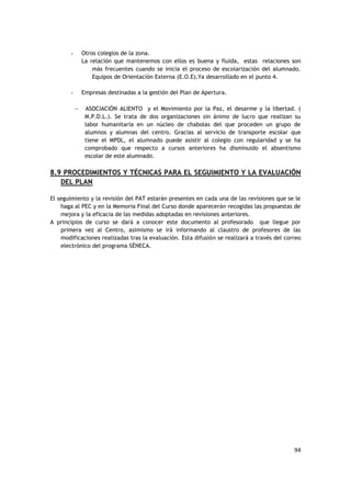 94
- Otros colegios de la zona.
La relación que mantenemos con ellos es buena y fluida, estas relaciones son
más frecuentes cuando se inicia el proceso de escolarización del alumnado.
Equipos de Orientación Externa (E.O.E).Ya desarrollado en el punto 4.
- Empresas destinadas a la gestión del Plan de Apertura.
 ASOCIACIÓN ALIENTO y el Movimiento por la Paz, el desarme y la libertad. (
M.P.D.L.). Se trata de dos organizaciones sin ánimo de lucro que realizan su
labor humanitaria en un núcleo de chabolas del que proceden un grupo de
alumnos y alumnas del centro. Gracias al servicio de transporte escolar que
tiene el MPDL, el alumnado puede asistir al colegio con regularidad y se ha
comprobado que respecto a cursos anteriores ha disminuido el absentismo
escolar de este alumnado.
8.9 PROCEDIMIENTOS Y TÉCNICAS PARA EL SEGUIMIENTO Y LA EVALUACIÓN
DEL PLAN
El seguimiento y la revisión del PAT estarán presentes en cada una de las revisiones que se le
haga al PEC y en la Memoria Final del Curso donde aparecerán recogidas las propuestas de
mejora y la eficacia de las medidas adoptadas en revisiones anteriores.
A principios de curso se dará a conocer este documento al profesorado que llegue por
primera vez al Centro, asimismo se irá informando al claustro de profesores de las
modificaciones realizadas tras la evaluación. Esta difusión se realizará a través del correo
electrónico del programa SÉNECA.
 