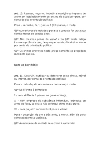 Art. 10. Recusar, negar ou impedir a inscrição ou ingresso de
aluno em estabelecimento de ensino de qualquer grau, por
conta de sua orientação política:
Pena – reclusão, de 1 (um) a 3 (três) anos, e multa.
§1º Aumenta-se de metade a pena se a conduta for praticada
contra menor de dezoito anos.
§2º Nas mesmas penas do caput e do §1º deste artigo
incorre o professor que, de qualquer modo, discriminar aluno
por conta de orientação política.
§3º Os crimes previstos neste artigo somente se procedem
mediante queixa.
Dano ao patrimônio
Art. 11. Destruir, inutilizar ou deteriorar coisa alheia, móvel
ou imóvel, por conta de orientação política:
Pena - reclusão, de seis meses a dois anos, e multa.
§1º Se o crime é cometido:
I - com violência à pessoa ou grave ameaça;
II – com emprego de substância inflamável, explosiva ou
arma de fogo, se o fato não constitui crime mais grave;
III - com prejuízo considerável para a vítima:
Pena - detenção, de um a três anos, e multa, além da pena
correspondente à violência.
§2º Aumenta-se de metade se o crime é cometido:
 