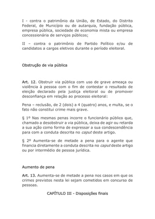 I - contra o patrimônio da União, de Estado, do Distrito
Federal, de Município ou de autarquia, fundação pública,
empresa pública, sociedade de economia mista ou empresa
concessionária de serviços públicos;
II – contra o patrimônio de Partido Político e/ou de
candidatos a cargos eletivos durante o período eleitoral.
Obstrução de via pública
Art. 12. Obstruir via pública com uso de grave ameaça ou
violência à pessoa com o fim de contestar o resultado de
eleição declarado pela justiça eleitoral ou de promover
desconfiança em relação ao processo eleitoral:
Pena – reclusão, de 2 (dois) a 4 (quatro) anos, e multa, se o
fato não constitui crime mais grave.
§ 1º Nas mesmas penas incorre o funcionário público que,
chamado a desobstruir a via pública, deixa de agir ou retarda
a sua ação como forma de expressar a sua condescendência
para com a conduta descrita no caput deste artigo.
§ 2º Aumenta-se de metade a pena para o agente que
financia diretamente a conduta descrita no caput deste artigo
ou por intermédio de pessoa jurídica.
Aumento de pena
Art. 13. Aumenta-se de metade a pena nos casos em que os
crimes previstos nesta lei sejam cometidos em concurso de
pessoas.
CAPÍTULO III - Disposições finais
 