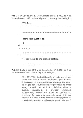 Art. 14. O §2º do art. 121 do Decreto-Lei nº 2.848, de 7 de
dezembro de 1940 passa a vigorar com a seguinte redação:
“Art. 121.
...........................................................................
..
....................................................................
...........................
Homicídio qualificado
§
2°.......................................................................
.................
.....................................................................
.........................
X – por razão de intolerância política.
.....................................................................
........................”
Art. 15. Inclui o art. 359-V no Decreto-Lei nº 2.848, de 7 de
dezembro de 1940 com a seguinte redação:
“Art. 359-V Será admitida ação privada nos crimes
cometidos neste título, intentada por Partido
Político com representação no Congresso Nacional,
se a ação penal pública não for proposta no prazo
legal, cabendo ao Ministério Público aditar a
queixa, repudiá-la e oferecer denúncia
substitutiva, intervir em todos os termos do
processo, fornecer elementos de prova, interpor
recurso e, a todo tempo, no caso de negligência do
querelante, retomar a ação como parte principal.”
 
