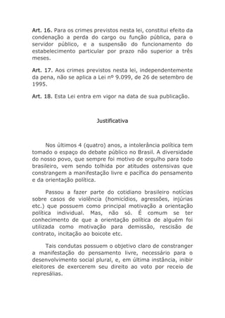 Art. 16. Para os crimes previstos nesta lei, constitui efeito da
condenação a perda do cargo ou função pública, para o
servidor público, e a suspensão do funcionamento do
estabelecimento particular por prazo não superior a três
meses.
Art. 17. Aos crimes previstos nesta lei, independentemente
da pena, não se aplica a Lei nº 9.099, de 26 de setembro de
1995.
Art. 18. Esta Lei entra em vigor na data de sua publicação.
Justificativa
Nos últimos 4 (quatro) anos, a intolerância política tem
tomado o espaço do debate público no Brasil. A diversidade
do nosso povo, que sempre foi motivo de orgulho para todo
brasileiro, vem sendo tolhida por atitudes ostensivas que
constrangem a manifestação livre e pacífica do pensamento
e da orientação política.
Passou a fazer parte do cotidiano brasileiro notícias
sobre casos de violência (homicídios, agressões, injúrias
etc.) que possuem como principal motivação a orientação
política individual. Mas, não só. É comum se ter
conhecimento de que a orientação política de alguém foi
utilizada como motivação para demissão, rescisão de
contrato, incitação ao boicote etc.
Tais condutas possuem o objetivo claro de constranger
a manifestação do pensamento livre, necessário para o
desenvolvimento social plural, e, em última instância, inibir
eleitores de exercerem seu direito ao voto por receio de
represálias.
 