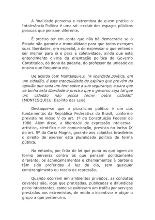 A finalidade perversa e extremista de quem pratica a
Intolerância Política é uma só: excluir dos espaços públicos
pessoas que pensam diferente.
É preciso ter em conta que não há democracia se o
Estado não garante a tranquilidade para que todos exerçam
suas liberdades, em especial, a de expressar o que entende
ser melhor para si e para a coletividade, ainda que este
entendimento divirja da orientação política do Governo
Constituído, do dono da padaria, do professor da unidade de
ensino que frequenta etc.
De acordo com Montesquieu: “A liberdade política, em
um cidadão, é esta tranqüilidade de espírito que provém da
opinião que cada um tem sobre a sua segurança; e para que
se tenha esta liberdade é preciso que o governo seja tal que
um cidadão não possa temer outro cidadão”
(MONTESQUIEU. Espírito das Leis)
Destaque-se que o pluralismo político é um dos
fundamentos da República Federativa do Brasil, conforme
previsto no inciso V do art. 1º da Constituição Federal de
1988. Além disso, a liberdade de expressão intelectual,
artística, científica e de comunicação, prevista no inciso IX
do art. 5º da Carta Magna, garante aos cidadãos brasileiros
o direito de exercer esta pluralidade política de forma
pública.
No entanto, por falta de lei que puna os que agem de
forma perversa contra os que pensam politicamente
diferente, os achincalhamentos e chamamentos à barbárie
têm sido proferidos à luz do dia, sem qualquer
constrangimento ou receio de repressão.
Quando ocorrem em ambientes privados, as condutas
covardes são, logo que praticadas, publicadas e difundidas
pelos intolerantes, como se exibissem um troféu por serviços
prestados aos extremistas, de modo a incentivar e atiçar o
grupo a que pertencem.
 