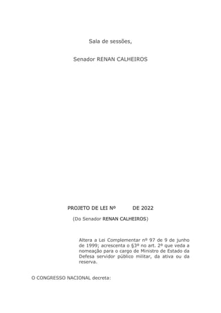 Sala de sessões,
Senador RENAN CALHEIROS
PROJETO DE LEI Nº DE 2022
(Do Senador RENAN CALHEIROS)
Altera a Lei Complementar nº 97 de 9 de junho
de 1999; acrescenta o §3º no art. 2º que veda a
nomeação para o cargo de Ministro de Estado da
Defesa servidor público militar, da ativa ou da
reserva.
O CONGRESSO NACIONAL decreta:
 
