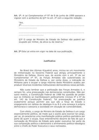 Art. 1º. A Lei Complementar nº 97 de 9 de junho de 1999 passara a
vigorar com o acréscimo do §3º no art. 2º com a seguinte redação:
“Art.
2º.......................................................................................
.........................
..........................................................................................
..................................
§3º O cargo de Ministro de Estado da Defesa não poderá ser
ocupado por militar, da ativa ou da reserva.”
Art. 2º Esta Lei entra em vigor na data de sua publicação.
Justificativa
No Brasil dos últimos 4(quatro) anos, iniciou-se um movimento
de militarização no Governo Federal que atingiu principalmente o
Ministério da Defesa. Ocorre que, de acordo com o art. 3º da Lei
Complementar nº 97, as Forças Armadas são subordinadas ao
Ministério de Estado da Defesa e, por conta disso, a indicação de
Militares para o ocupar o cargo máximo deste Ministério acabou por
produzir diversos incidentes institucionais-democráticos nesse período.
Não custa lembrar que a politização das Forças Armadas é, e
sempre foi, uma preocupação nas democracias constituídas. Não por
outro motivo, a Constituição Federal de 1988 fez questão de proibir
que os militares se manifestassem politicamente (incisos 4º e 5º do
art. 142 da Constituição Federal). Tal preocupação se justifica
exatamente porque permitir aos que são a força do Estado o
engajamento em defesa da ideologia A ou B é uma ameaça à própria
democracia e colocaria a sociedade em situação de vulnerabilidade.
Com efeito, o cargo de Ministro de Estado da Defesa é um cargo
essencialmente político, de modo que o aceite para exercer tal cargo,
per se, já caracteriza uma manifestação pública político-partidária por
parte de quem o ocupa. Esse entendimento decorre do fato de que a
nomeação de Ministros de Estado pelo poder executivo faz parte da
sua composição política e demonstra o alinhamento político-ideológico
entre o Chefe do Poder Executivo e seus nomeados.
 