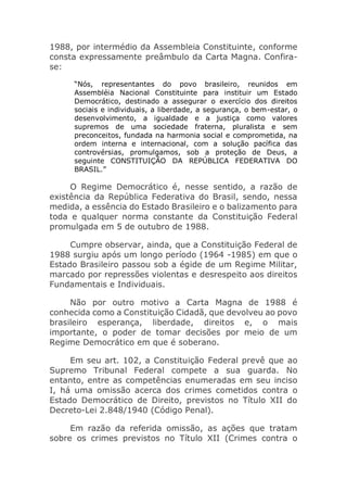 1988, por intermédio da Assembleia Constituinte, conforme
consta expressamente preâmbulo da Carta Magna. Confira-
se:
“Nós, representantes do povo brasileiro, reunidos em
Assembléia Nacional Constituinte para instituir um Estado
Democrático, destinado a assegurar o exercício dos direitos
sociais e individuais, a liberdade, a segurança, o bem-estar, o
desenvolvimento, a igualdade e a justiça como valores
supremos de uma sociedade fraterna, pluralista e sem
preconceitos, fundada na harmonia social e comprometida, na
ordem interna e internacional, com a solução pacífica das
controvérsias, promulgamos, sob a proteção de Deus, a
seguinte CONSTITUIÇÃO DA REPÚBLICA FEDERATIVA DO
BRASIL.”
O Regime Democrático é, nesse sentido, a razão de
existência da República Federativa do Brasil, sendo, nessa
medida, a essência do Estado Brasileiro e o balizamento para
toda e qualquer norma constante da Constituição Federal
promulgada em 5 de outubro de 1988.
Cumpre observar, ainda, que a Constituição Federal de
1988 surgiu após um longo período (1964 -1985) em que o
Estado Brasileiro passou sob a égide de um Regime Militar,
marcado por repressões violentas e desrespeito aos direitos
Fundamentais e Individuais.
Não por outro motivo a Carta Magna de 1988 é
conhecida como a Constituição Cidadã, que devolveu ao povo
brasileiro esperança, liberdade, direitos e, o mais
importante, o poder de tomar decisões por meio de um
Regime Democrático em que é soberano.
Em seu art. 102, a Constituição Federal prevê que ao
Supremo Tribunal Federal compete a sua guarda. No
entanto, entre as competências enumeradas em seu inciso
I, há uma omissão acerca dos crimes cometidos contra o
Estado Democrático de Direito, previstos no Título XII do
Decreto-Lei 2.848/1940 (Código Penal).
Em razão da referida omissão, as ações que tratam
sobre os crimes previstos no Título XII (Crimes contra o
 