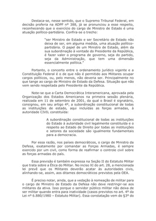 Destaca-se, nesse sentido, que o Supremo Tribunal Federal, em
decisão proferia na ADPF nº 388, já se pronunciou a esse respeito,
reconhecendo que o exercício do cargo de Ministro de Estado é uma
atuação político-partidária. Confira-se o trecho:
“ser Ministro de Estado e ser Secretário de Estado não
deixa de ser, em alguma medida, uma atuação político-
partidária. O papel de um Ministro de Estado, além da
sua subordinação à vontade do Presidente da República,
é fazer valer o programa de governo, seja do partido,
seja da Administração, que tem uma dimensão
essencialmente política.”
Portanto, o concerto entre o ordenamento jurídico vigente e a
Constituição Federal é o de que não é permitido aos Militares ocupar
cargos políticos, ou, pelo menos, não deveria ser. Principalmente no
que tange ao cargo de Ministro de Estado da Defesa. Situação que não
vem sendo respeitada pelo Presidente da República.
Note-se que a Carta Democrática Interamericana, aprovada pela
Organização dos Estados Americanos na primeira sessão plenária,
realizada em 11 de setembro de 2001, da qual o Brasil é signatário,
consignou, em seu artigo 4º, a subordinação constitucional de todas
as instituições de estado, aqui incluídas as forças armadas, à
autoridade CIVIL constituída:
A subordinação constitucional de todas as instituições
do Estado à autoridade civil legalmente constituída e o
respeito ao Estado de Direito por todas as instituições
e setores da sociedade são igualmente fundamentais
para a democracia.
Por essa razão, nos países democráticos, o cargo de Ministro da
Defesa, exatamente por comandar as Forças Armadas, é sempre
exercido por um civil, como forma de reafirmar o controle civil sobre
as forças armadas do país.
Essa previsão é também expressa na Seção II do Estatuto Militar
que trata sobre a Ética do Militar. No inciso XI do art. 28, a mencionada
lei prevê que os Militares deverão acatar às autoridades civis,
alinhando-se, assim, aos ditames democráticos previstos pela OEA.
É preciso notar, ainda, que a vedação à nomeação de militar para
o cargo de Ministro de Estado da Defesa não deve restringir-se aos
militares da ativa. Isso porque o servidor público militar não deixa de
ser militar quando entra para inatividade (casos previstos no art. 4º da
Lei nº 6.880/1980 – Estatuto Militar). Essa constatação vem do §3º do
 