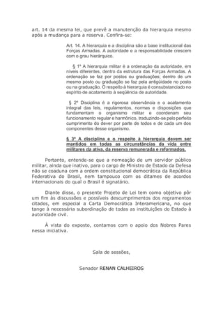 art. 14 da mesma lei, que prevê a manutenção da hierarquia mesmo
após a mudança para a reserva. Confira-se:
Art. 14. A hierarquia e a disciplina são a base institucional das
Forças Armadas. A autoridade e a responsabilidade crescem
com o grau hierárquico.
§ 1º A hierarquia militar é a ordenação da autoridade, em
níveis diferentes, dentro da estrutura das Forças Armadas. A
ordenação se faz por postos ou graduações; dentro de um
mesmo posto ou graduação se faz pela antigüidade no posto
ou na graduação. O respeito à hierarquia é consubstanciado no
espírito de acatamento à seqüência de autoridade.
§ 2º Disciplina é a rigorosa observância e o acatamento
integral das leis, regulamentos, normas e disposições que
fundamentam o organismo militar e coordenam seu
funcionamento regular e harmônico, traduzindo-se pelo perfeito
cumprimento do dever por parte de todos e de cada um dos
componentes desse organismo.
§ 3º A disciplina e o respeito à hierarquia devem ser
mantidos em todas as circunstâncias da vida entre
militares da ativa, da reserva remunerada e reformados.
Portanto, entende-se que a nomeação de um servidor público
militar, ainda que inativo, para o cargo de Ministro de Estado da Defesa
não se coaduna com a ordem constitucional democrática da República
Federativa do Brasil, nem tampouco com os ditames de acordos
internacionais do qual o Brasil é signatário.
Diante disso, o presente Projeto de Lei tem como objetivo pôr
um fim às discussões e possíveis descumprimentos dos regramentos
citados, em especial a Carta Democrática Interamericana, no que
tange à necessária subordinação de todas as instituições do Estado à
autoridade civil.
À vista do exposto, contamos com o apoio dos Nobres Pares
nessa iniciativa.
Sala de sessões,
Senador RENAN CALHEIROS
 