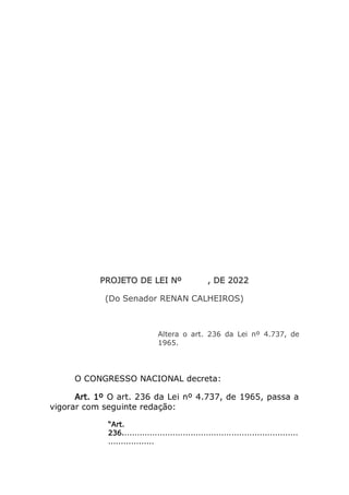 PROJETO DE LEI Nº , DE 2022
(Do Senador RENAN CALHEIROS)
Altera o art. 236 da Lei nº 4.737, de
1965.
O CONGRESSO NACIONAL decreta:
Art. 1º O art. 236 da Lei nº 4.737, de 1965, passa a
vigorar com seguinte redação:
“Art.
236.....................................................................
..................
 