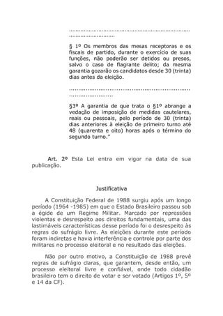 ..........................................................................
............................
§ 1º Os membros das mesas receptoras e os
fiscais de partido, durante o exercício de suas
funções, não poderão ser detidos ou presos,
salvo o caso de flagrante delito; da mesma
garantia gozarão os candidatos desde 30 (trinta)
dias antes da eleição.
..................................................................
........................
§3º A garantia de que trata o §1º abrange a
vedação de imposição de medidas cautelares,
reais ou pessoais, pelo período de 30 (trinta)
dias anteriores à eleição de primeiro turno até
48 (quarenta e oito) horas após o término do
segundo turno.”
Art. 2º Esta Lei entra em vigor na data de sua
publicação.
Justificativa
A Constituição Federal de 1988 surgiu após um longo
período (1964 -1985) em que o Estado Brasileiro passou sob
a égide de um Regime Militar. Marcado por repressões
violentas e desrespeito aos direitos fundamentais, uma das
lastimáveis características desse período foi o desrespeito às
regras do sufrágio livre. As eleições durante este período
foram indiretas e havia interferência e controle por parte dos
militares no processo eleitoral e no resultado das eleições.
Não por outro motivo, a Constituição de 1988 prevê
regras de sufrágio claras, que garantem, desde então, um
processo eleitoral livre e confiável, onde todo cidadão
brasileiro tem o direito de votar e ser votado (Artigos 1º, 5º
e 14 da CF).
 