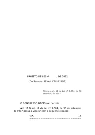 PROJETO DE LEI Nº , DE 2022
(Do Senador RENAN CALHEIROS)
Altera o art. 12 da Lei nº 9.504, de 30
setembro de 1997.
O CONGRESSO NACIONAL decreta:
Art. 1º O art. 12 da Lei nº 9.504, de 30 de setembro
de 1997 passa a vigorar com a seguinte redação:
“Art. 12.
..........................................................................
............
 