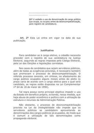 ..........................................................................
...........................
§6º é vedado o uso da denominação do cargo público
que ocupa, ou ocupou antes da desincompatibilização,
para registro de candidatura.
Art. 2º Esta Lei entra em vigor na data de sua
publicação.
Justificativa
Para candidatar-se à cargo eletivo, o cidadão necessita
proceder com o registro de sua candidatura na Justiça
Eleitoral, seguindo as regras impostas pelo Código Eleitoral,
pela Lei das Eleições e legislações correlatas.
Nos casos de candidatos que sejam servidores públicos,
além de todas as exigências previstas, é necessário também
que promovam o processo de desincompatibilização. O
referido processo consiste, em síntese, no afastamento do
cargo público ocupados alguns meses antes do pleito (o
prazo varia de acordo com o cargo eletivo para o qual será
candidato, as regras estão dispostas na Lei Complementar
nº 64 de 18 de maior de 1990).
Tal regra possui como principal objetivo impedir o uso
do Estado em benefício próprio, evitando, nessa medida, que
haja abuso de poder econômico e político com a utilização da
estrutura e recursos da Administração Pública.
Não obstante, o processo de desincompatibilização
previsto na Lei da Inelegibilidade não impede que os
servidores públicos se candidatem aproveitando as
denominações dos cargos públicos já ocupados, de modo que
é comum a utilização de tais denominações como
propaganda eleitoral.
 