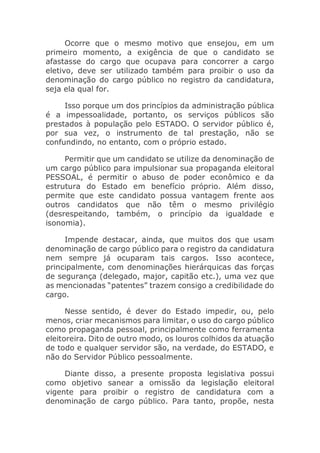 Ocorre que o mesmo motivo que ensejou, em um
primeiro momento, a exigência de que o candidato se
afastasse do cargo que ocupava para concorrer a cargo
eletivo, deve ser utilizado também para proibir o uso da
denominação do cargo público no registro da candidatura,
seja ela qual for.
Isso porque um dos princípios da administração pública
é a impessoalidade, portanto, os serviços públicos são
prestados à população pelo ESTADO. O servidor público é,
por sua vez, o instrumento de tal prestação, não se
confundindo, no entanto, com o próprio estado.
Permitir que um candidato se utilize da denominação de
um cargo público para impulsionar sua propaganda eleitoral
PESSOAL, é permitir o abuso de poder econômico e da
estrutura do Estado em benefício próprio. Além disso,
permite que este candidato possua vantagem frente aos
outros candidatos que não têm o mesmo privilégio
(desrespeitando, também, o princípio da igualdade e
isonomia).
Impende destacar, ainda, que muitos dos que usam
denominação de cargo público para o registro da candidatura
nem sempre já ocuparam tais cargos. Isso acontece,
principalmente, com denominações hierárquicas das forças
de segurança (delegado, major, capitão etc.), uma vez que
as mencionadas “patentes” trazem consigo a credibilidade do
cargo.
Nesse sentido, é dever do Estado impedir, ou, pelo
menos, criar mecanismos para limitar, o uso do cargo público
como propaganda pessoal, principalmente como ferramenta
eleitoreira. Dito de outro modo, os louros colhidos da atuação
de todo e qualquer servidor são, na verdade, do ESTADO, e
não do Servidor Público pessoalmente.
Diante disso, a presente proposta legislativa possui
como objetivo sanear a omissão da legislação eleitoral
vigente para proibir o registro de candidatura com a
denominação de cargo público. Para tanto, propõe, nesta
 