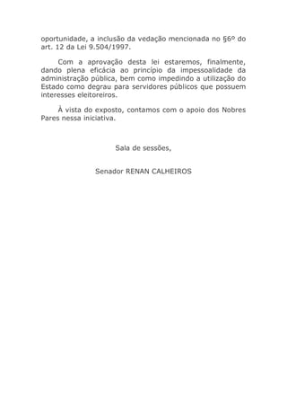oportunidade, a inclusão da vedação mencionada no §6º do
art. 12 da Lei 9.504/1997.
Com a aprovação desta lei estaremos, finalmente,
dando plena eficácia ao princípio da impessoalidade da
administração pública, bem como impedindo a utilização do
Estado como degrau para servidores públicos que possuem
interesses eleitoreiros.
À vista do exposto, contamos com o apoio dos Nobres
Pares nessa iniciativa.
Sala de sessões,
Senador RENAN CALHEIROS
 