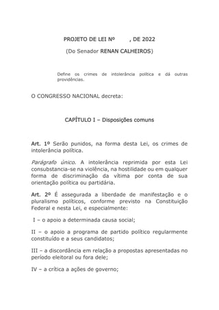 PROJETO DE LEI Nº , DE 2022
(Do Senador RENAN CALHEIROS)
Define os crimes de intolerância política e dá outras
providências.
O CONGRESSO NACIONAL decreta:
CAPÍTULO I – Disposições comuns
Art. 1º Serão punidos, na forma desta Lei, os crimes de
intolerância política.
Parágrafo único. A intolerância reprimida por esta Lei
consubstancia-se na violência, na hostilidade ou em qualquer
forma de discriminação da vítima por conta de sua
orientação política ou partidária.
Art. 2º É assegurada a liberdade de manifestação e o
pluralismo políticos, conforme previsto na Constituição
Federal e nesta Lei, e especialmente:
I – o apoio a determinada causa social;
II – o apoio a programa de partido político regularmente
constituído e a seus candidatos;
III – a discordância em relação a propostas apresentadas no
período eleitoral ou fora dele;
IV – a crítica a ações de governo;
 