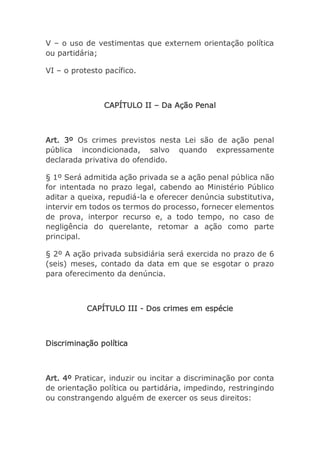 V – o uso de vestimentas que externem orientação política
ou partidária;
VI – o protesto pacífico.
CAPÍTULO II – Da Ação Penal
Art. 3º Os crimes previstos nesta Lei são de ação penal
pública incondicionada, salvo quando expressamente
declarada privativa do ofendido.
§ 1º Será admitida ação privada se a ação penal pública não
for intentada no prazo legal, cabendo ao Ministério Público
aditar a queixa, repudiá-la e oferecer denúncia substitutiva,
intervir em todos os termos do processo, fornecer elementos
de prova, interpor recurso e, a todo tempo, no caso de
negligência do querelante, retomar a ação como parte
principal.
§ 2º A ação privada subsidiária será exercida no prazo de 6
(seis) meses, contado da data em que se esgotar o prazo
para oferecimento da denúncia.
CAPÍTULO III - Dos crimes em espécie
Discriminação política
Art. 4º Praticar, induzir ou incitar a discriminação por conta
de orientação política ou partidária, impedindo, restringindo
ou constrangendo alguém de exercer os seus direitos:
 