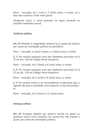 Pena – reclusão, de 1 (um) a 3 (três) anos, e multa, se o
fato não constitui crime mais grave.
Parágrafo único: o crime previsto no caput somente se
procede mediante queixa.
Violência política
Art. 5º Ofender a integridade corporal ou a saúde de outrem
por conta de orientação política ou partidária:
Pena – reclusão, 6 (seis) meses a 2 (dois) anos, e multa.
§ 1º Se resulta qualquer uma das hipóteses previstas no §
1º do art. 129 do Código Penal brasileiro:
Pena – reclusão, de 2 (dois) a 6 (seis) anos, e multa.
§ 2º Se resulta qualquer uma das hipóteses previstas no §
2º do art. 129 do Código Penal brasileiro:
Pena – reclusão, de 3 (três) a 8 (oito) anos, e multa.
§ 3º Se resulta morte e as circunstâncias evidenciam que o
agente não quis o resultado, nem assumiu o risco de produzi-
lo:
Pena – reclusão, de 6 (seis) a 12 (doze) anos.
Ameaça política
Art. 6º Ameaçar alguém por palavra escrita ou gesto ou
qualquer outro meio simbólico de causar-lhe mal injusto e
grave por conta de orientação política:
 