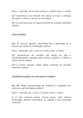 Pena – reclusão, de 6 (seis) meses a 2 (dois) anos, e multa.
§1º Aumenta-se de metade nos casos em que a ameaça
compelir a vítima a retirar-se do espaço.
§2º O crime previsto no caput somente se procede mediante
queixa.
Injúria política
Art. 7º Injuriar alguém, ofendendo-lhe a dignidade ou o
decoro por conta de orientação política:
Pena – detenção, de 1 (um) a 3 (três) anos, e multa.
§1º Aumenta-se de metade nos casos em que o
constrangimento causado pela injúria compelir a vítima a
retirar-se do espaço.
§2º O crime previsto neste artigo somente se procede
mediante queixa.
Intolerância política no mercado de trabalho
Art. 8º. Negar oportunidade de trabalho a candidato por
conta de sua orientação política:
Pena – reclusão, de 1 (um) a 3 (três) anos, e multa.
§ 1º Nas mesmas penas incorre quem, pela mesma
motivação, demite funcionário ou retarda a sua ascensão
funcional.
 
