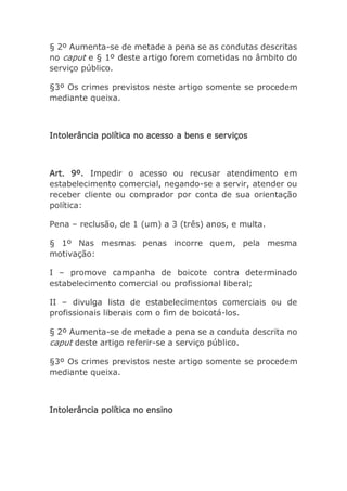 § 2º Aumenta-se de metade a pena se as condutas descritas
no caput e § 1º deste artigo forem cometidas no âmbito do
serviço público.
§3º Os crimes previstos neste artigo somente se procedem
mediante queixa.
Intolerância política no acesso a bens e serviços
Art. 9º. Impedir o acesso ou recusar atendimento em
estabelecimento comercial, negando-se a servir, atender ou
receber cliente ou comprador por conta de sua orientação
política:
Pena – reclusão, de 1 (um) a 3 (três) anos, e multa.
§ 1º Nas mesmas penas incorre quem, pela mesma
motivação:
I – promove campanha de boicote contra determinado
estabelecimento comercial ou profissional liberal;
II – divulga lista de estabelecimentos comerciais ou de
profissionais liberais com o fim de boicotá-los.
§ 2º Aumenta-se de metade a pena se a conduta descrita no
caput deste artigo referir-se a serviço público.
§3º Os crimes previstos neste artigo somente se procedem
mediante queixa.
Intolerância política no ensino
 
