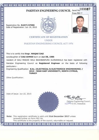 PAKISTAN ENGINEERING COUNCIL Serial No�03087
Registration No. ELECT/47090
Date of Registration: Jun 19, 2015
Form PEC-7
CERTIFICATE OF REGISTRATION
UNDER
PAKISTAN ENGINEERING COUNCILACT 1976
This is to certify that Engr. WAQAS IJAZ
son/daughter of IJAZ AHMED born on Jun 08, 1985
resident of GALI MASJID WALI BAGHBANPURA GUJRANWALA has been registered with
Pakistan Engineering Council as Registered Engineer on the basis of following
particulars:-
Engineering Qualification: B.Sc. (ELECTRICAL & ELECTRONICS ENGINEERING) /
2010 - NEAR EAST UNIVERSITY, NORTH CYPRUS,
TURKEY
Other Qualification:
Date of Issue: Jun 22, 2015
��;!_1_
Paki tan Engineering Council
c;::::;z,G-5/2, Islamabad.
Note: This registration certificate is valid until 31st December 2017 unless
renewed further on Form PEC-5A.
This certificate is the property of the council, returnable on request.
 