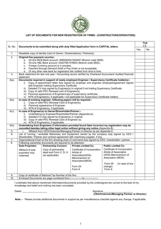 LIST OF DOCUMENTS FOR NEW REGISTRATION OF FIRMS - (CONSTRUCTORS/OPERATORS)
Sr. No. Documents to be submitted along with duly filled Application form in CAPITAL letters.
Tick
(√)
Yes No
1. Readable copy of Identity Card of Owner / Shareholder(s) / Partner(s).
2. Original Fee payment voucher;
a. On-line MCB Bank account: 0685583041005497 (Branch code 0069).
b. On-line HBL Bank account: 00427901578603 (Branch code 0602).
c. Foreign Currency account is in process.
d. Payment through Demand Draft or Pay Order is not acceptable.
e. Or any other new bank for registration fee notified from time to time.
3. Bank statement for last one year / Accounting record verified by Chartered Accountant/ Audited financial
statement
4(a). Documents required in support of newly employed Engineer / Supervisory Certificate holder(s):-
i) Copy of appointment letter duly signed by employer and engineer employed/agreement signed
with Engineer holding Supervisory Certificate.
ii) Detailed CV duly signed by Engineer(s) in original if not holding Supervisory Certificate.
iii) Copy of valid PEC Renewal card of Engineer(s).
iv) Personal appearance of Engineer/copy of supervisory certificate.
v) NTN of Engineer(s), if applicable / not applicable for Supervisory Certificate holders.
4(b). In case of existing engineer, following papers will be required:-
i) Copy of valid PEC Renewal Card of Engineer(s).
ii) Personal appearance of Engineer.
iii) NTN of Engineer(s), if applicable.
4(c). In case of Engineer(s) is Owner/Shareholder/Partner:-
i) Undertaking by Engineer/Shareholder/Partner (Appendix-A).
ii) Detailed CV duly signed by Engineer(s) in original.
iii) Copy of valid PEC Renewal Card of Engineer (s).
iv) NTN of Engineer(s), if applicable.
4(d). Undertaking from Engineers if information provided found fake/ incorrect my registration may be
cancelled besides taking other legal action without giving any notice.(Appendix-B)
5. i. Affidavit from CEO/Chairman/Managing Partner or Director as per Appendix-C.
6. List of running / workable Machinery and Equipment owned by the company duly signed by CEO /
Shareholder / Partner and contract agreement with machinery supplier, if any.
7. Organizational Chart of the firm showing chain of command duly signed by CEO / shareholder / partner.
8. Following ownership documents are required to be attached:-
Sole Proprietor
Affidavit of sole
proprietor duly
notarized
Partnership Concern
Copy of partnership
deed and Form C, D, H
(as applicable)
Private Limited Co.
Certificate of incorporation
Article of
Association(AOA)
Memorandum of
Association(MOA)
Form 29
Form A
Public Limited Co.
Certificate of incorporation
Article of Association
(AOA) Memorandum of
Association (MOA)
Form 29 (in case of any
change)
Form A
9. Copy of certificate of National Tax Number of the firm.
10. Enclosed Documents are page numbered from----------------to ----------------
I undertake that above mentioned information/documents provided by the undersigned are correct to the best of my
knowledge and belief and nothing has been concealed.
Dated: __________________ Signature______________________
(CEO/Chairman/Managing Partner or Director)
Note: - Please provide additional documents in support as per miscellaneous checklist against any change, if applicable.
1
 