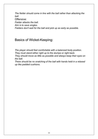 11
The fielder should come in line with the ball rather than attacking the
ball.
Offensive:
Fielder attacks the ball.
Aim is to save singles.
Fielders don't wait for the ball and pick up as early as possible.
Basics of Wicket-Keeping:
The player should feel comfortable with a balanced body position.
They must stand either right up to the stumps or right back.
They should move as little as possible and always keep their eyes on
the ball.
There should be no snatching of the ball with hands held in a relaxed
up like padded cushions.
 