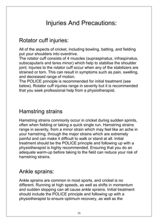 15
Injuries And Precautions:
Rotator cuff injuries:
All of the aspects of cricket, including bowling, batting, and fielding
put your shoulders into overdrive.
The rotator cuff consists of 4 muscles (supraspinatus, infraspinatus,
subscapularis and teres minor) which help to stabilise the shoulder
joint. Injuries to the rotator cuff occur when any of the stabilizers are
strained or torn. This can result in symptoms such as pain, swelling,
and decreased range of motion.
The POLICE principle is recommended for initial treatment (see
below). Rotator cuff injuries range in severity but it is recommended
that you seek professional help from a physiotherapist.
Hamstring strains
Hamstring strains commonly occur in cricket during sudden sprints,
often when fielding or taking a quick single run. Hamstring strains
range in severity, from a minor strain which may feel like an ache in
your hamstring, through the major strains which are extremely
painful and can make it difficult to walk or stand at all. Initial
treatment should be the POLICE principle and following up with a
physiotherapist is highly recommended. Ensuring that you do an
adequate warm-up before taking to the field can reduce your risk of
hamstring strains.
Ankle sprains:
Ankle sprains are common in most sports, and cricket is no
different. Running at high speeds, as well as shifts in momentum
and sudden stopping can all cause ankle sprains. Initial treatment
should include the POLICE principle and following up with a
physiotherapist to ensure optimum recovery, as well as the
 