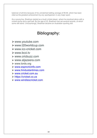 19
batsman of all time because of his unmatched batting average of 99.94, which has been
cited as the greatest achievement by any sportsperson in any major sport.
As a young boy, Bradman started as a bush cricket player, where he practiced alone with a
cricket stump and a golf ball. By the age of 22, Bradman had set several records, of which
some still stand. Unsurprisingly, Bradman became an Australian sporting idol.
Bibliography:
⮚www.youtube.com
⮚www.t20worldcup.com
⮚www.icc-cricket.com
⮚www.bcci.tv
⮚ www.cricbuzz.com
⮚ www.aljazeera.com
⮚ www.lords.org
⮚ www.espncricinfo.com
⮚ www.hindustantimes.com
⮚ www.cricket.com.au
⮚ https://cricket.co.za
⮚ www.windiescricket.com
 
