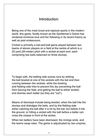 4
Introduction:
Being one of the most loved and rejoiced sports in the modern
world, this game, fondly known as the Gentleman’s Game has
rendered immense love and fan following in its recent history as
well as past endeavours.
Cricket is primarily a bat-and-ball game played between two
teams of eleven players on a field at the centre of which is a
22-yard (20-meter) pitch with a wicket at each end, each
comprising two bails balanced on three stumps.
To begin with, the batting side scores runs by striking
the ball bowled at one of the wickets with the bat and then
running between the wickets, while the bowling
and fielding side tries to prevent this (by preventing the ball
from leaving the field, and getting the ball to either wicket)
and dismiss each batter (so they are "out").
Means of dismissal include being bowled, when the ball hits the
stumps and dislodges the bails, and by the fielding side
either catching the ball after it is hit by the bat, but before it hits
the ground, or hitting a wicket with the ball before a batter can
cross the crease in front of the wicket.
When ten batters have been dismissed, the innings ends, and
the teams swap roles. The game is adjudicated by two umpires,
 