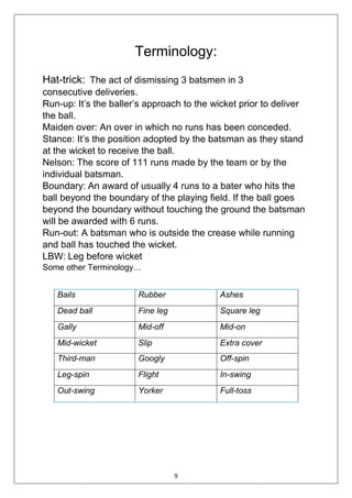 9
Terminology:
Hat-trick: The act of dismissing 3 batsmen in 3
consecutive deliveries.
Run-up: It’s the baller’s approach to the wicket prior to deliver
the ball.
Maiden over: An over in which no runs has been conceded.
Stance: It’s the position adopted by the batsman as they stand
at the wicket to receive the ball.
Nelson: The score of 111 runs made by the team or by the
individual batsman.
Boundary: An award of usually 4 runs to a bater who hits the
ball beyond the boundary of the playing field. If the ball goes
beyond the boundary without touching the ground the batsman
will be awarded with 6 runs.
Run-out: A batsman who is outside the crease while running
and ball has touched the wicket.
LBW: Leg before wicket
Some other Terminology…
Bails Rubber Ashes
Dead ball Fine leg Square leg
Gally Mid-off Mid-on
Mid-wicket Slip Extra cover
Third-man Googly Off-spin
Leg-spin Flight In-swing
Out-swing Yorker Full-toss
 