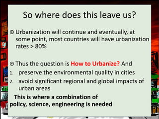 So where does this leave us?
 Urbanization will continue and eventually, at
     some point, most countries will have urbanization
     rates > 80%

 Thus the question is How to Urbanize? And
1. preserve the environmental quality in cities
2. avoid significant regional and global impacts of
   urban areas
  This is where a combination of
policy, science, engineering is needed
 
