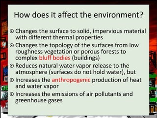 How does it affect the environment?
 Changes the surface to solid, impervious material
  with different thermal properties
 Changes the topology of the surfaces from low
  roughness vegetation or porous forests to
  complex bluff bodies (buildings)
 Reduces natural water vapor release to the
  atmosphere (surfaces do not hold water), but
 Increases the anthropogenic production of heat
  and water vapor
 Increases the emissions of air pollutants and
  greenhouse gases
 