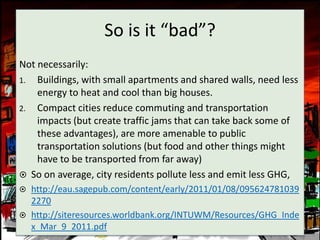 So is it “bad”?
Not necessarily:
1. Buildings, with small apartments and shared walls, need less
    energy to heat and cool than big houses.
2. Compact cities reduce commuting and transportation
    impacts (but create traffic jams that can take back some of
    these advantages), are more amenable to public
    transportation solutions (but food and other things might
    have to be transported from far away)
 So on average, city residents pollute less and emit less GHG,
 http://eau.sagepub.com/content/early/2011/01/08/095624781039
  2270
 http://siteresources.worldbank.org/INTUWM/Resources/GHG_Inde
  x_Mar_9_2011.pdf
 